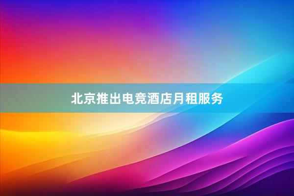 北京推出电竞酒店月租服务