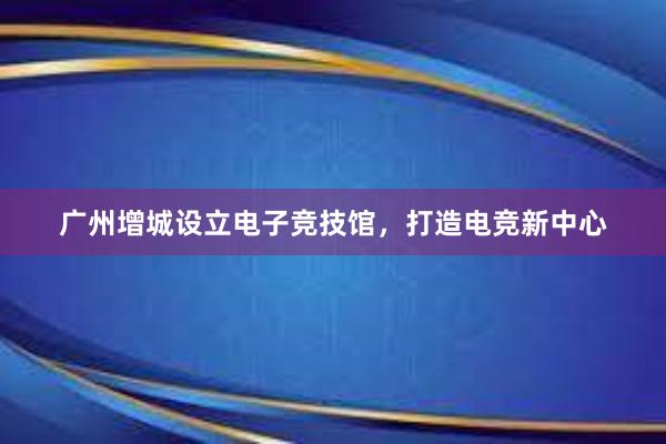 广州增城设立电子竞技馆，打造电竞新中心
